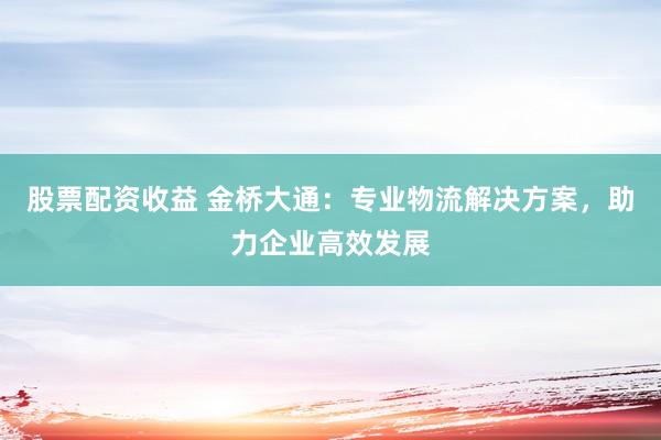 股票配资收益 金桥大通：专业物流解决方案，助力企业高效发展
