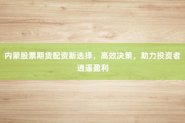 内蒙股票期货配资新选择,高效决策,助力投资者逍遥盈利
