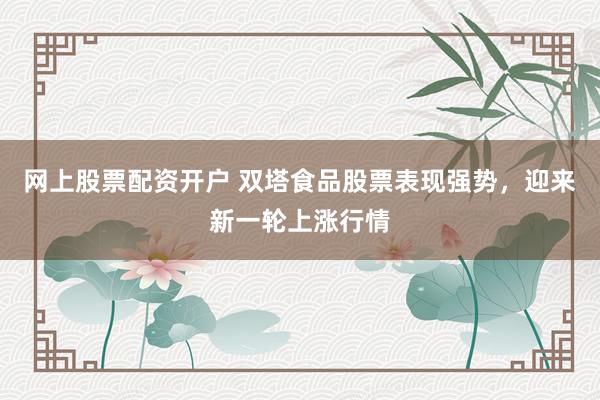 网上股票配资开户 双塔食品股票表现强势，迎来新一轮上涨行情