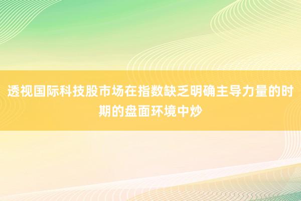透视国际科技股市场在指数缺乏明确主导力量的时期的盘面环境中炒