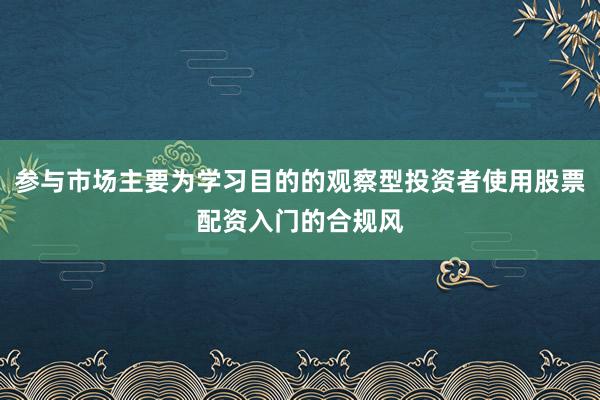 参与市场主要为学习目的的观察型投资者使用股票配资入门的合规风