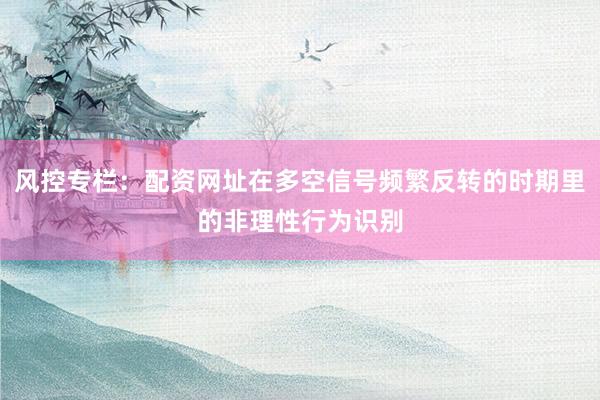 风控专栏：配资网址在多空信号频繁反转的时期里的非理性行为识别