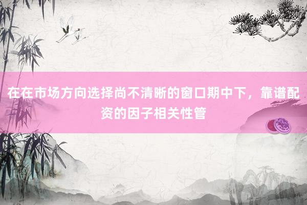 在在市场方向选择尚不清晰的窗口期中下，靠谱配资的因子相关性管