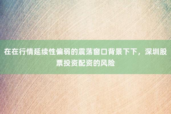 在在行情延续性偏弱的震荡窗口背景下下，深圳股票投资配资的风险