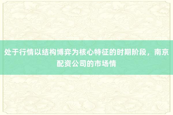 处于行情以结构博弈为核心特征的时期阶段，南京配资公司的市场情