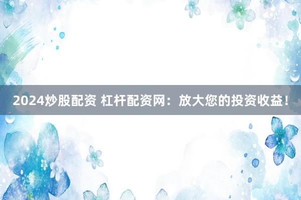 2024炒股配资 杠杆配资网：放大您的投资收益！