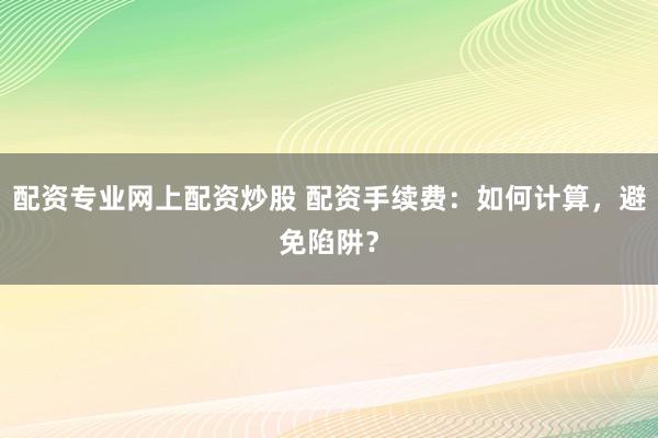配资专业网上配资炒股 配资手续费：如何计算，避免陷阱？