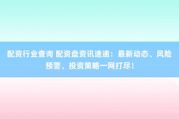 配资行业查询 配资盘资讯速递：最新动态、风险预警、投资策略一网打尽！