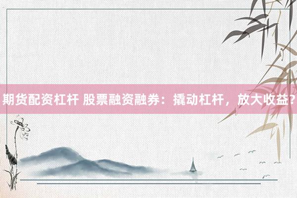 期货配资杠杆 股票融资融券：撬动杠杆，放大收益？