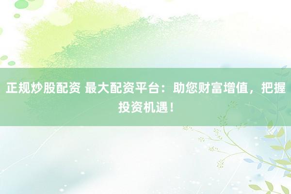 正规炒股配资 最大配资平台：助您财富增值，把握投资机遇！
