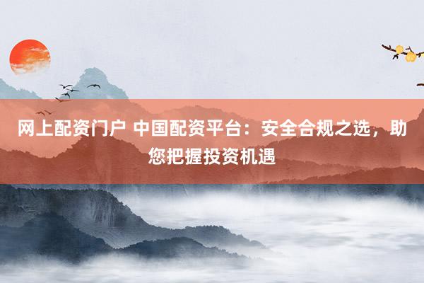 网上配资门户 中国配资平台：安全合规之选，助您把握投资机遇