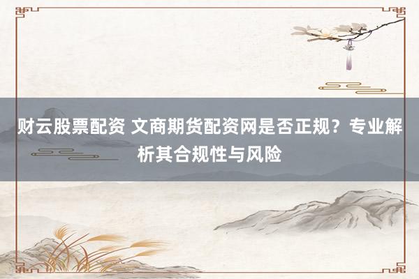 财云股票配资 文商期货配资网是否正规？专业解析其合规性与风险