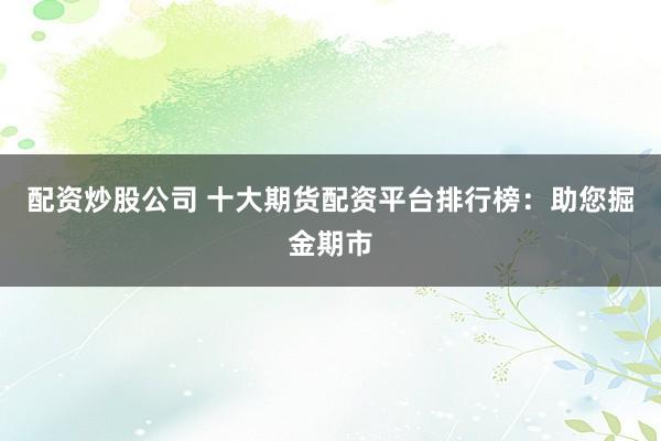 配资炒股公司 十大期货配资平台排行榜：助您掘金期市