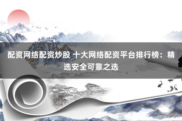 配资网络配资炒股 十大网络配资平台排行榜：精选安全可靠之选