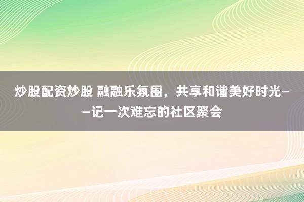 炒股配资炒股 融融乐氛围，共享和谐美好时光——记一次难忘的社区聚会