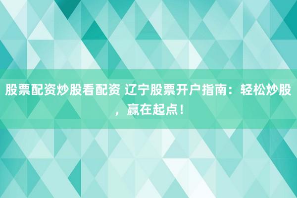 股票配资炒股看配资 辽宁股票开户指南:轻松炒股,赢在起点!