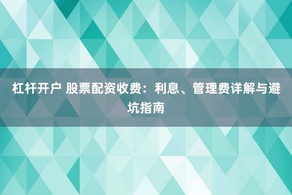 杠杆开户 股票配资收费：利息、管理费详解与避坑指南