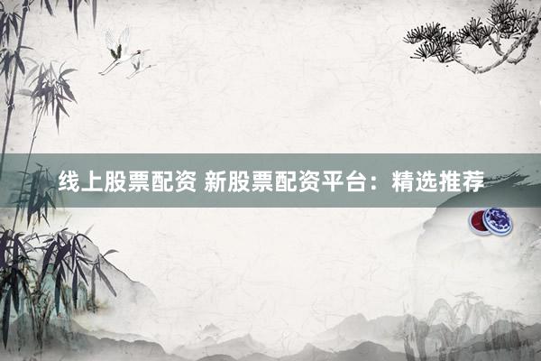 线上股票配资 新股票配资平台：精选推荐