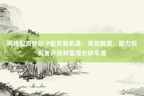 网络配资炒股 P配资新机遇：高效融资，助力投资者开启财富增长快车道