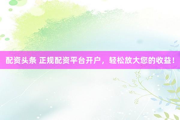 配资头条 正规配资平台开户，轻松放大您的收益！