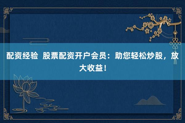 配资经验  股票配资开户会员：助您轻松炒股，放大收益！