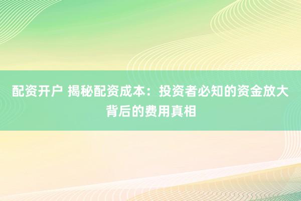 配资开户 揭秘配资成本：投资者必知的资金放大背后的费用真相