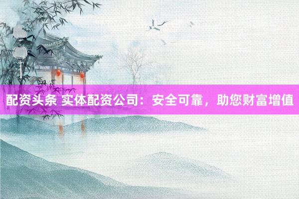 配资头条 实体配资公司：安全可靠，助您财富增值