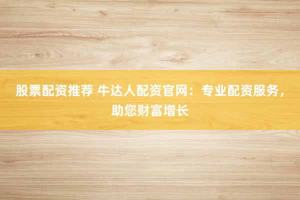 股票配资推荐 牛达人配资官网：专业配资服务，助您财富增长