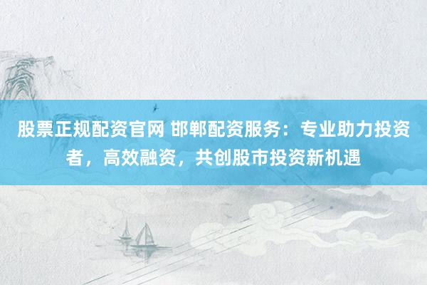 股票正规配资官网 邯郸配资服务：专业助力投资者，高效融资，共创股市投资新机遇