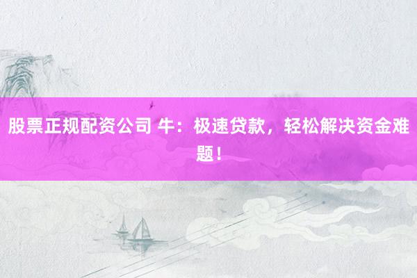 股票正规配资公司 牛：极速贷款，轻松解决资金难题！