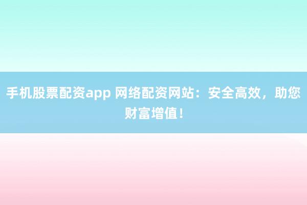 手机股票配资app 网络配资网站：安全高效，助您财富增值！