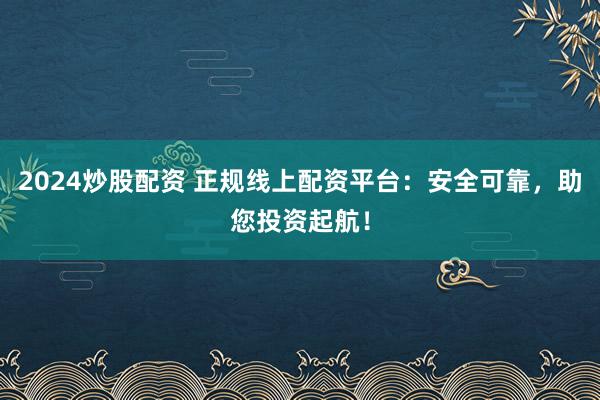 2024炒股配资 正规线上配资平台：安全可靠，助您投资起航！