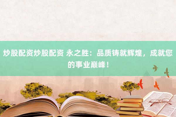 炒股配资炒股配资 永之胜：品质铸就辉煌，成就您的事业巅峰！