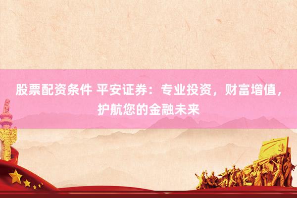 股票配资条件 平安证券：专业投资，财富增值，护航您的金融未来