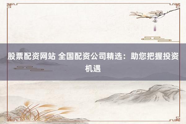 股票配资网站 全国配资公司精选：助您把握投资机遇