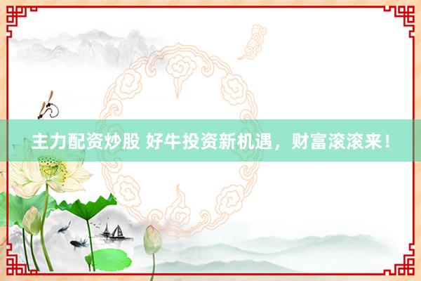 主力配资炒股 好牛投资新机遇，财富滚滚来！
