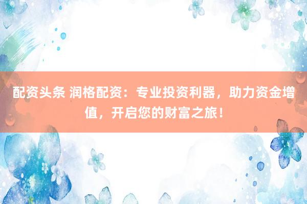 配资头条 润格配资：专业投资利器，助力资金增值，开启您的财富之旅！