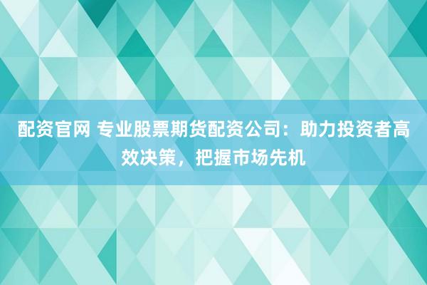 配资官网 专业股票期货配资公司：助力投资者高效决策，把握市场先机