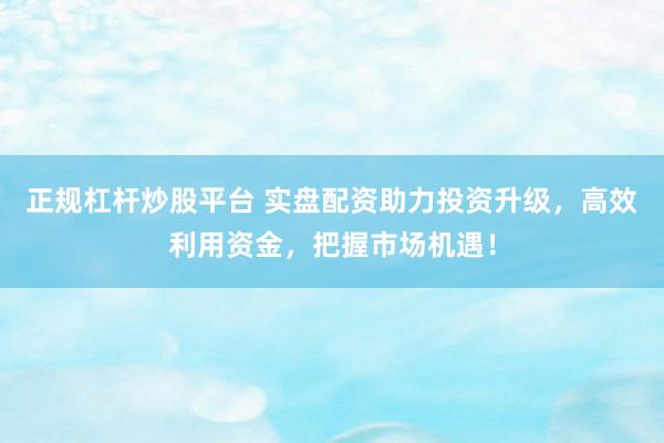 正规杠杆炒股平台 实盘配资助力投资升级，高效利用资金，把握市场机遇！