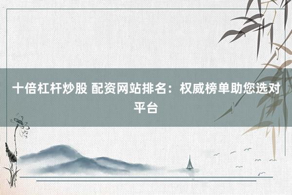 十倍杠杆炒股 配资网站排名：权威榜单助您选对平台