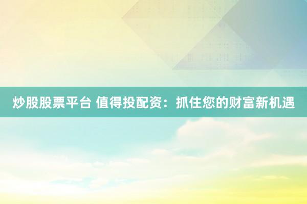 炒股股票平台 值得投配资：抓住您的财富新机遇