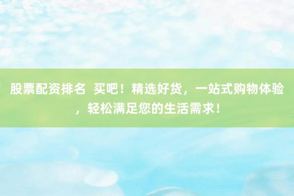 股票配资排名  买吧！精选好货，一站式购物体验，轻松满足您的生活需求！