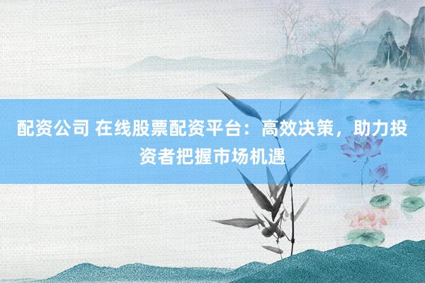 配资公司 在线股票配资平台：高效决策，助力投资者把握市场机遇