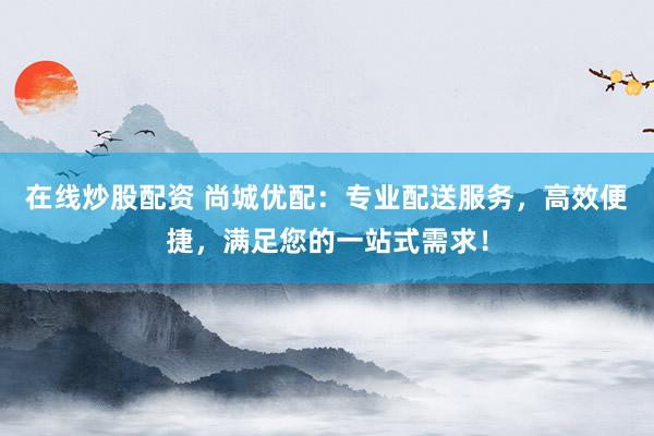 在线炒股配资 尚城优配：专业配送服务，高效便捷，满足您的一站式需求！