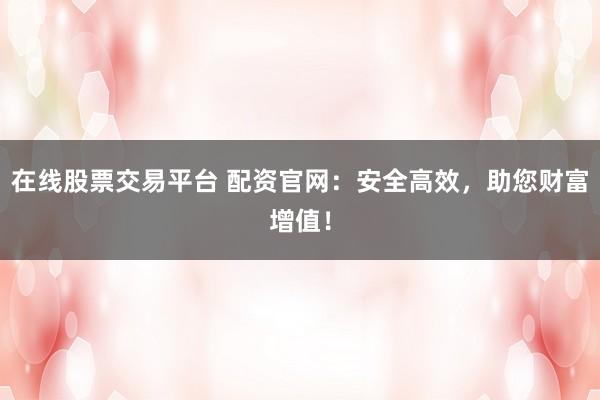 在线股票交易平台 配资官网：安全高效，助您财富增值！