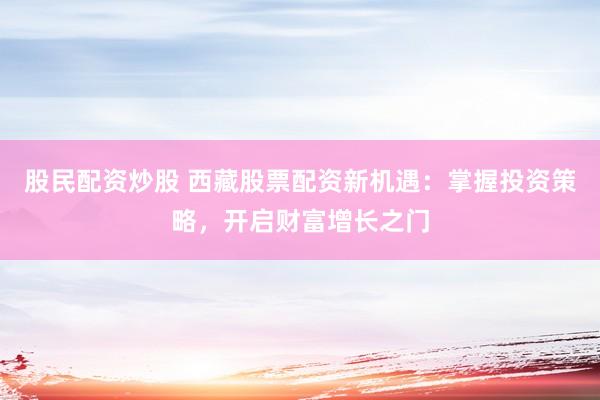 股民配资炒股 西藏股票配资新机遇：掌握投资策略，开启财富增长之门