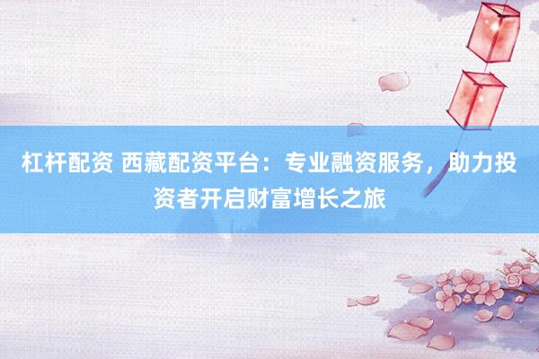 杠杆配资 西藏配资平台：专业融资服务，助力投资者开启财富增长之旅