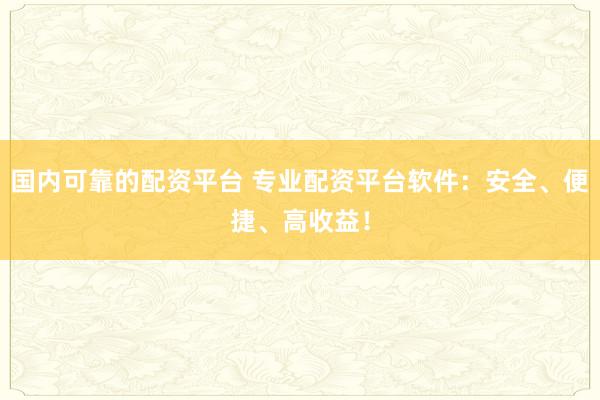 国内可靠的配资平台 专业配资平台软件：安全、便捷、高收益！