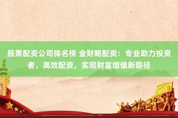 股票配资公司排名榜 金财略配资：专业助力投资者，高效配资，实现财富增值新路径