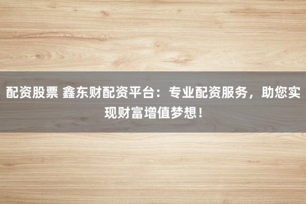 配资股票 鑫东财配资平台：专业配资服务，助您实现财富增值梦想！
